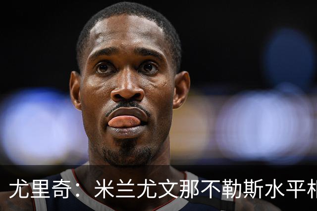 尤里奇：米兰尤文那不勒斯水平相当 谁夺冠看表现